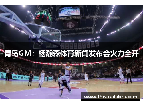 青岛GM：杨瀚森体育新闻发布会火力全开